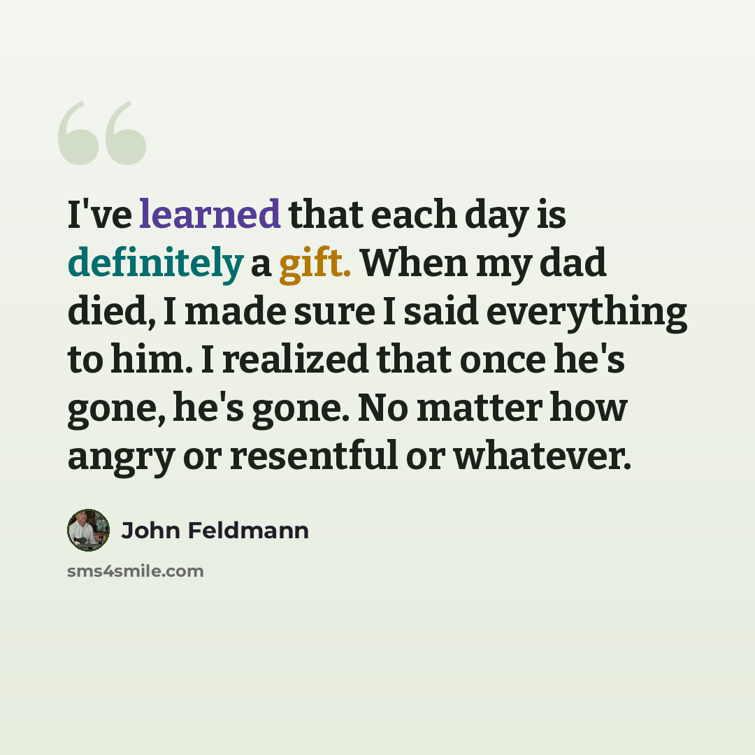 “I've learned that each day is definitely a gift. When my dad died, I made sure I said everything to him. I realized that once he's gone, he's gone. No matter how angry or resentful or whatever.” quote by John Feldmann