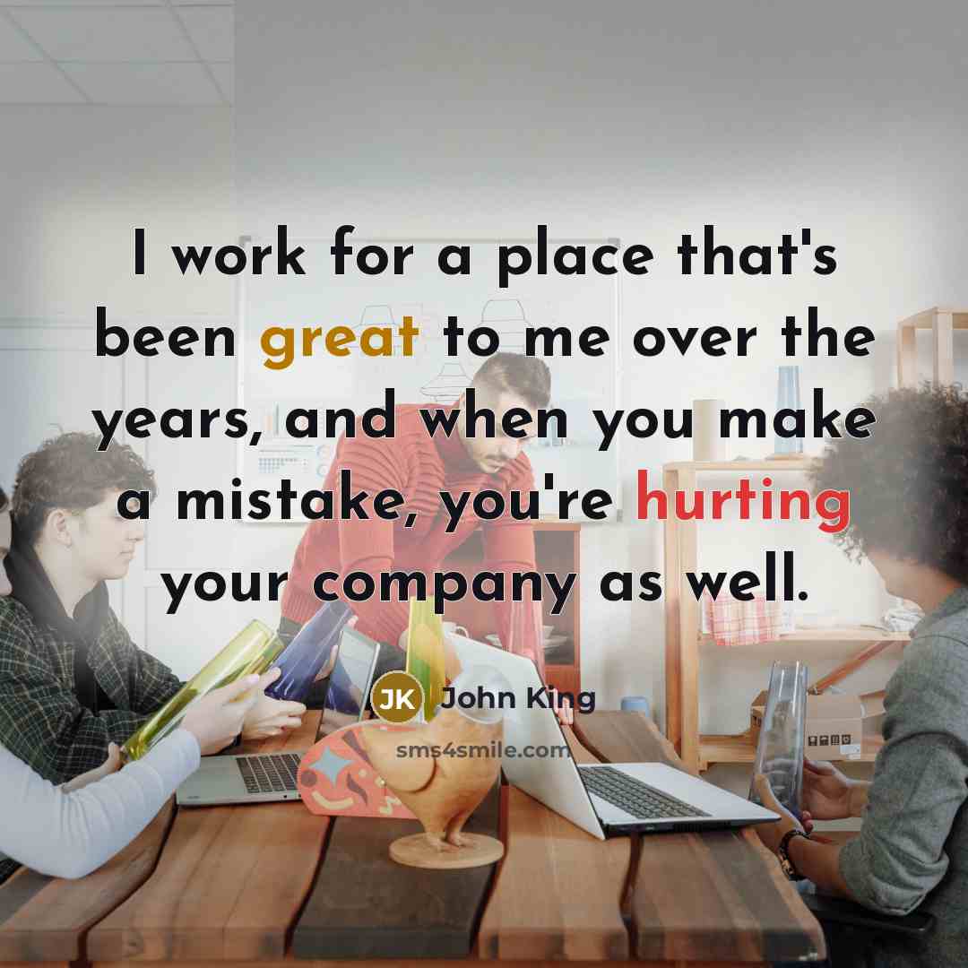 “I work for a place that's been great to me over the years, and when you make a mistake, you're hurting your company as well.” quote by John King