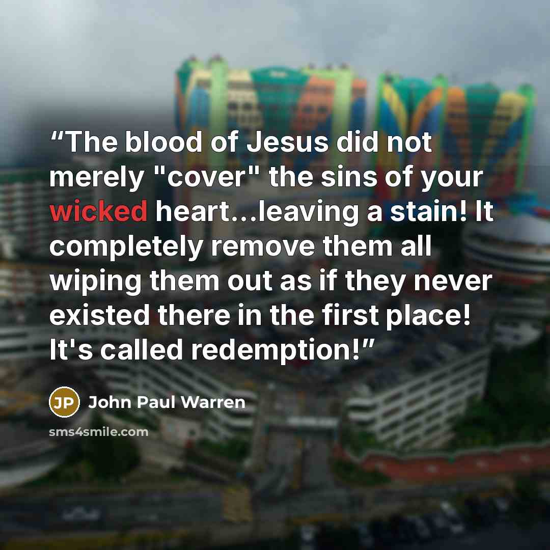 “The blood of Jesus did not merely "cover" the sins of your wicked heart...leaving a stain! It completely remove them all wiping them out as if they never existed there in the first place! It's called redemption!” quote by John Paul warren