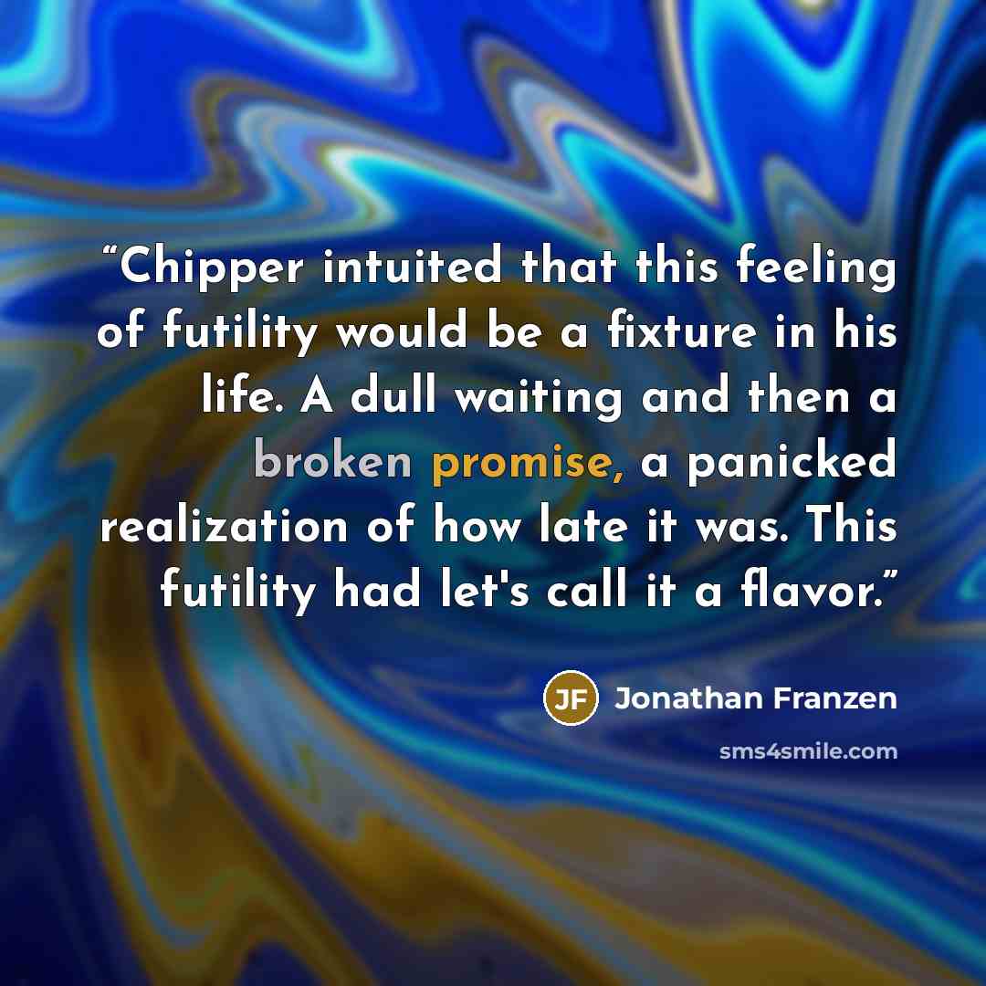 “Chipper intuited that this feeling of futility would be a fixture in his life. A dull waiting and then a broken promise, a panicked realization of how late it was. This futility had let's call it a flavor.” quote by Jonathan Franzen