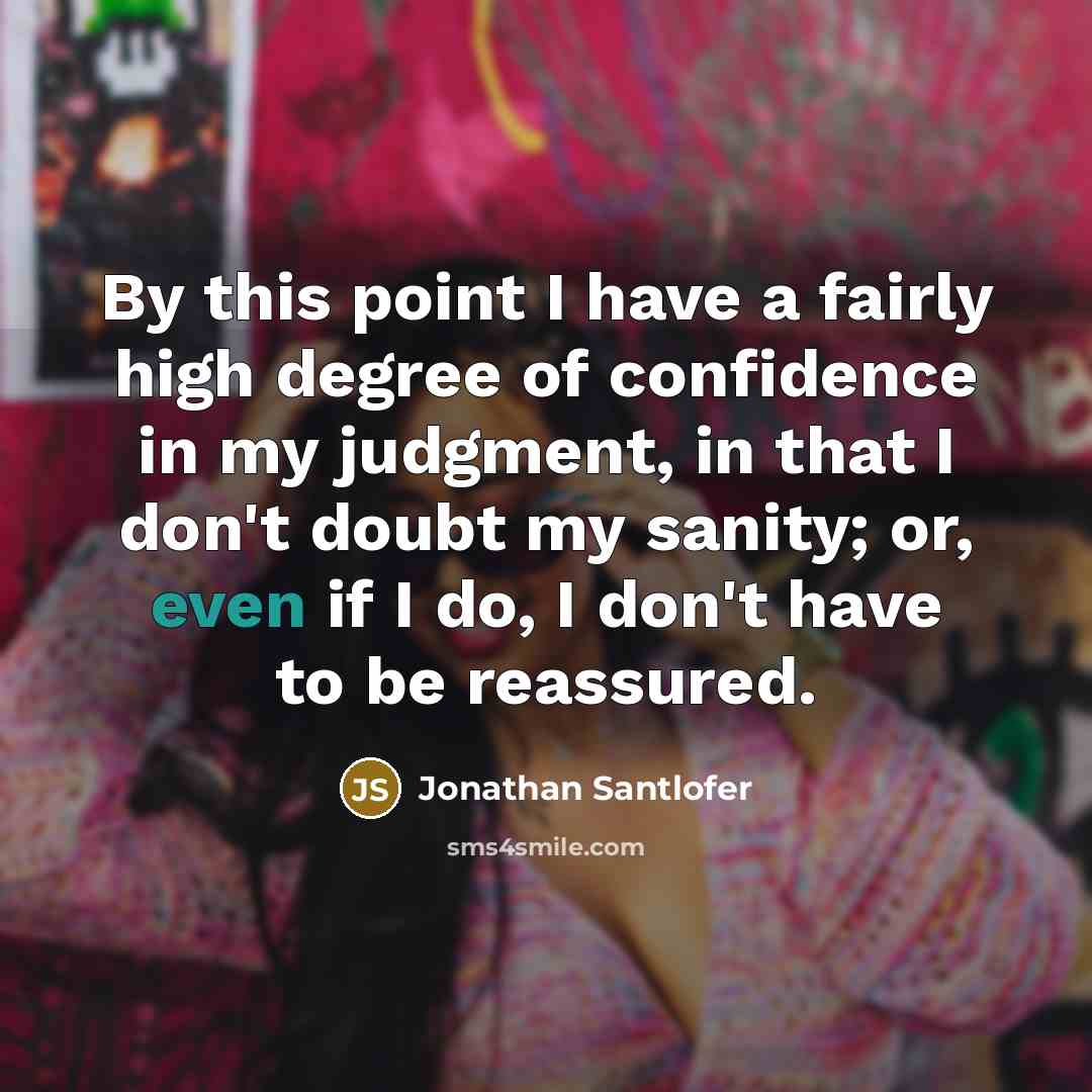 “By this point I have a fairly high degree of confidence in my judgment, in that I don't doubt my sanity; or, even if I do, I don't have to be reassured.” quote by Jonathan Santlofer