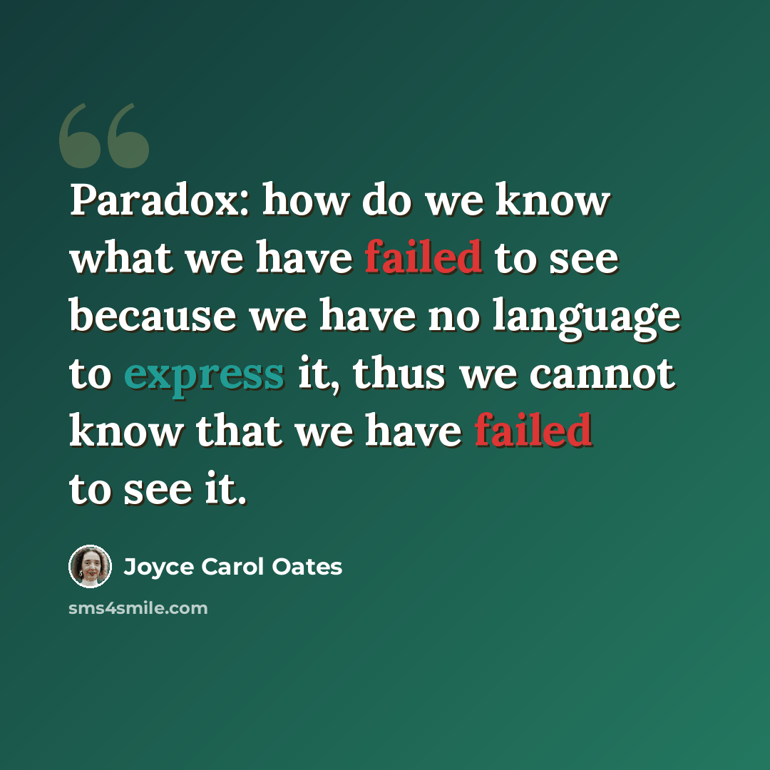 “Paradox: how do we know what we have failed to see because we have no language to express it, thus we cannot know that we have failed to see it.” quote by Joyce Carol Oates