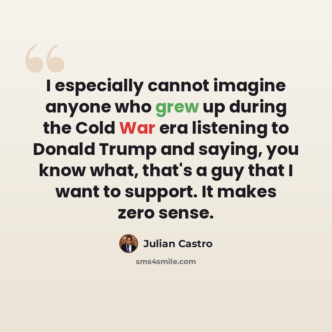 “I especially cannot imagine anyone who grew up during the Cold War era listening to Donald Trump and saying, you know what, that's a guy that I want to support. It makes zero sense.” quote by Julian Castro