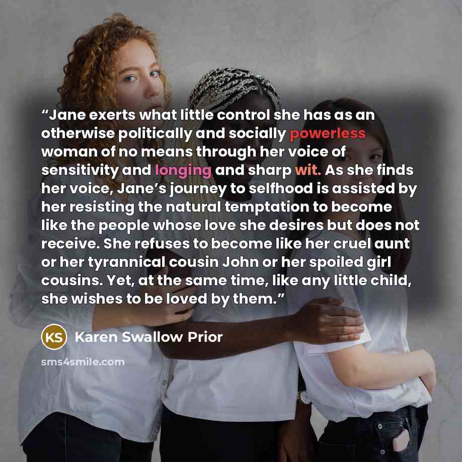“Jane exerts what little control she has as an otherwise politically and socially powerless woman of no means through her voice of sensitivity and longing and sharp wit. As she finds her voice, Jane’s journey to selfhood is assisted by her resisting the natural temptation to become like the people…” quote by Karen Swallow Prior