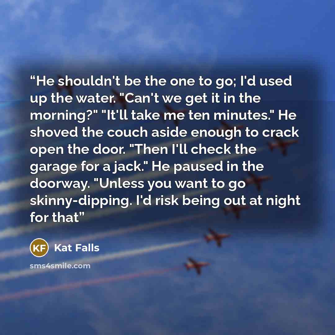 “He shouldn't be the one to go; I'd used up the water. "Can't we get it in the morning?" "It'll take me ten minutes." He shoved the couch aside enough to crack open the door. "Then I'll check the garage for a jack." He paused in the doorway. "Unless you want to go skinny-dipping. I'd risk being out…” quote by Kat Falls