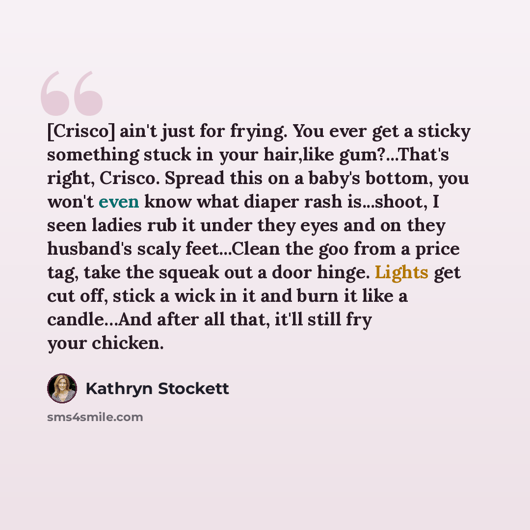 “[Crisco] ain't just for frying. You ever get a sticky something stuck in your hair,like gum?...That's right, Crisco. Spread this on a baby's bottom, you won't even know what diaper rash is...shoot, I seen ladies rub it under they eyes and on they husband's scaly feet...Clean the goo from a price…” quote by Kathryn Stockett