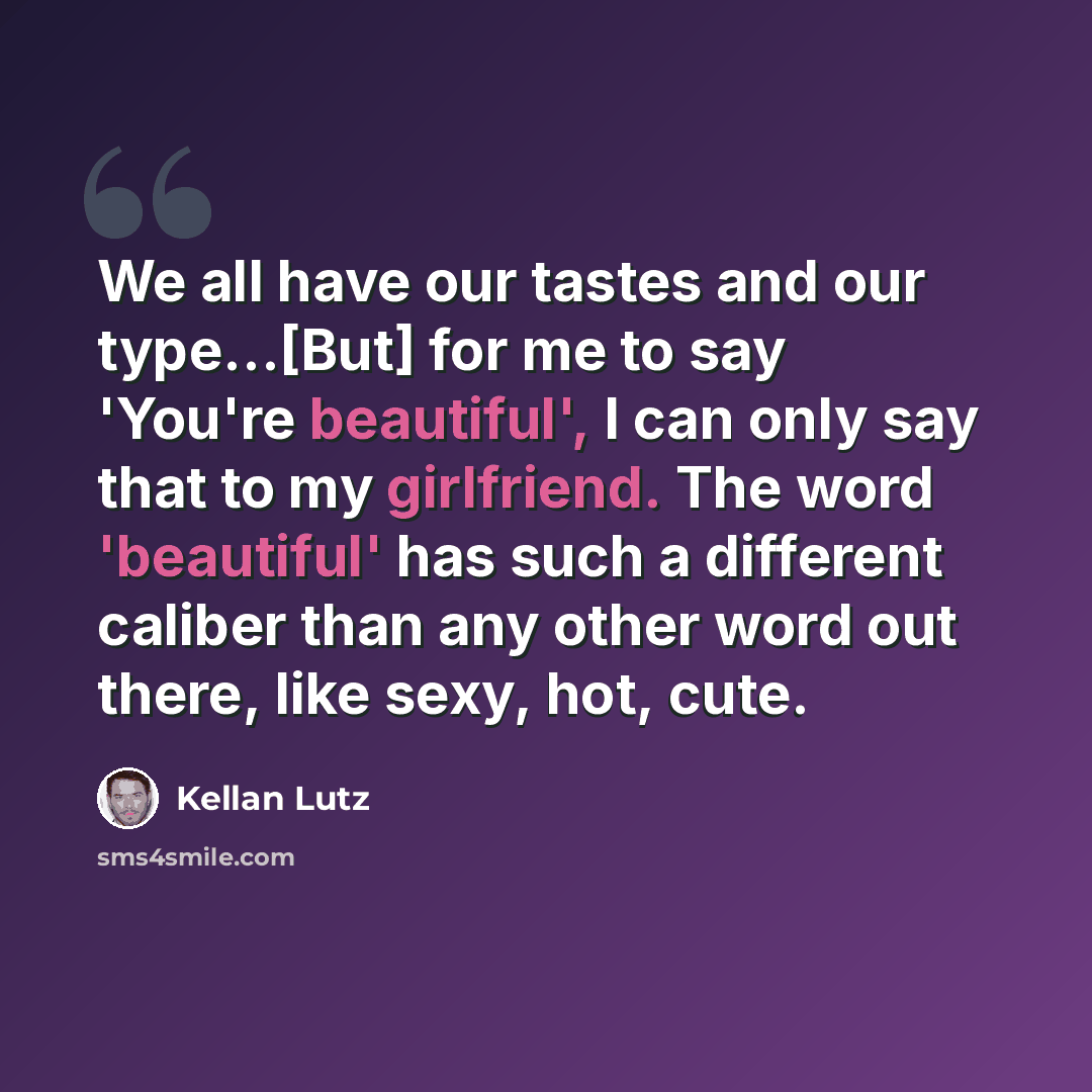 “We all have our tastes and our type...[But] for me to say 'You're beautiful', I can only say that to my girlfriend. The word 'beautiful' has such a different caliber than any other word out there, like sexy, hot, cute.” quote by Kellan Lutz
