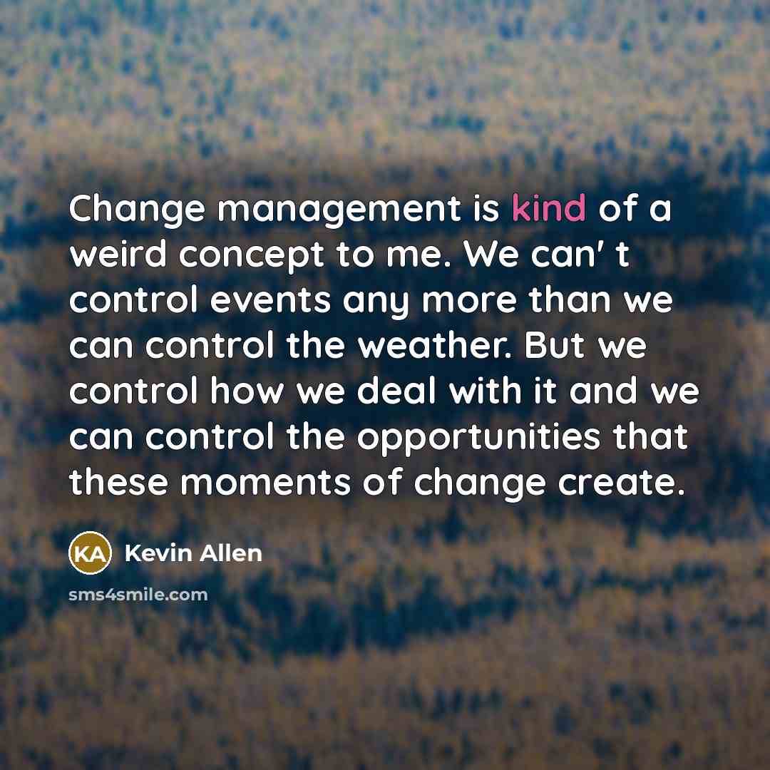 “Change management is kind of a weird concept to me. We can' t control events any more than we can control the weather. But we control how we deal with it and we can control the opportunities that these moments of change create.” quote by Kevin Allen