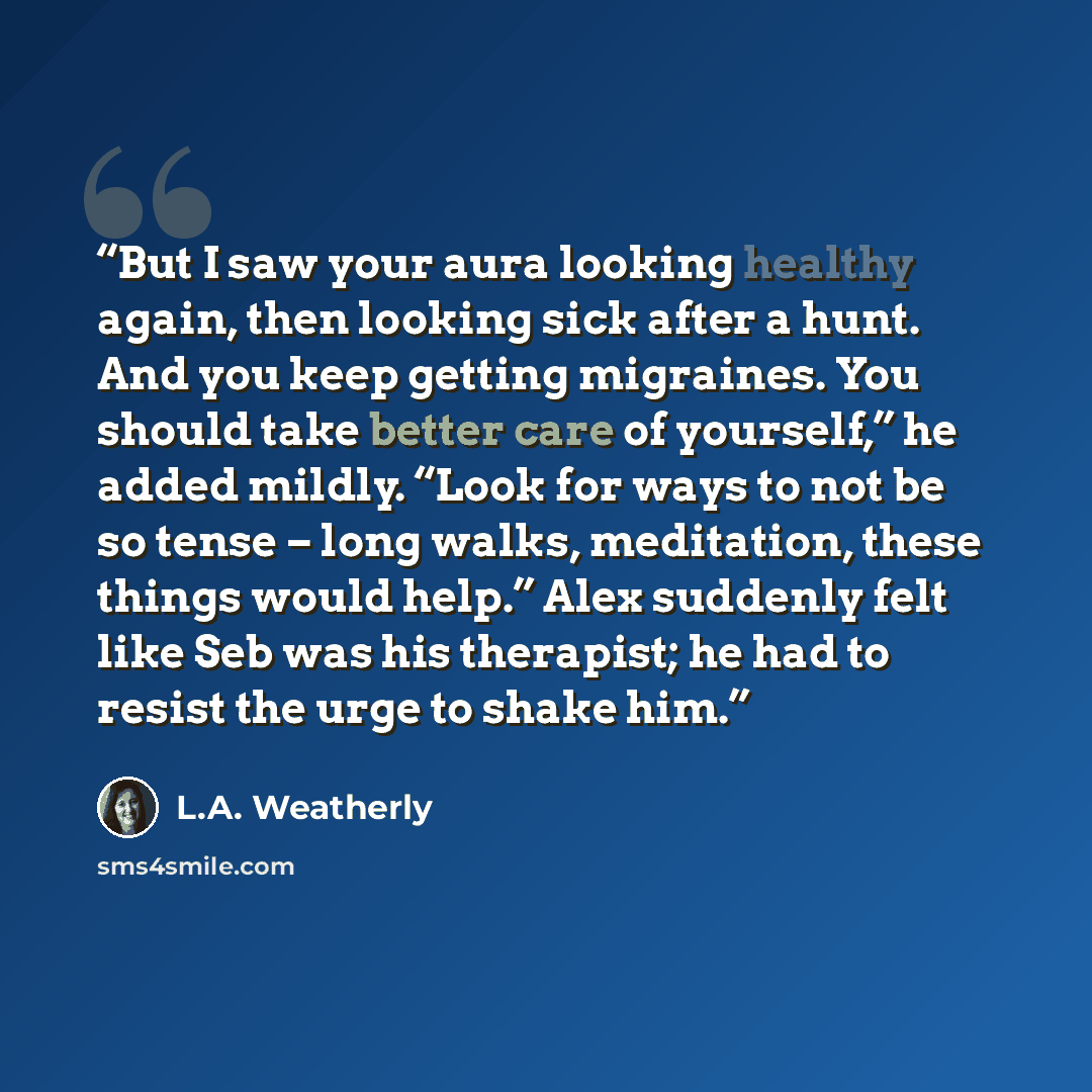“But I saw your aura looking healthy again, then looking sick after a hunt. And you keep getting migraines. You should take better care of yourself,” he added mildly. “Look for ways to not be so tense – long walks, meditation, these things would help.” Alex suddenly felt like Seb was his therapist…” quote by L.A. Weatherly