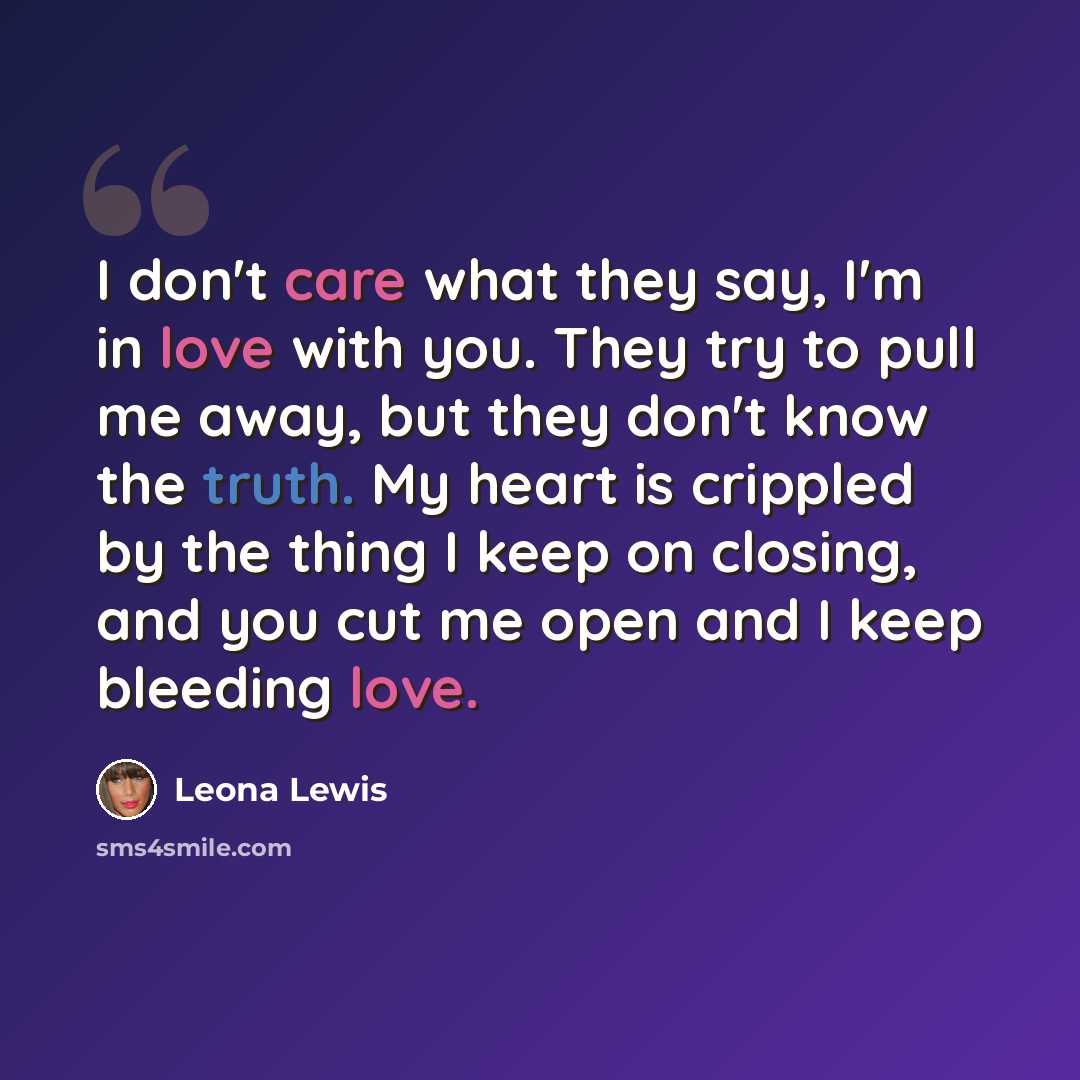 “I don't care what they say, I'm in love with you. They try to pull me away, but they don't know the truth. My heart is crippled by the thing I keep on closing, and you cut me open and I keep bleeding love.” quote by Leona Lewis
