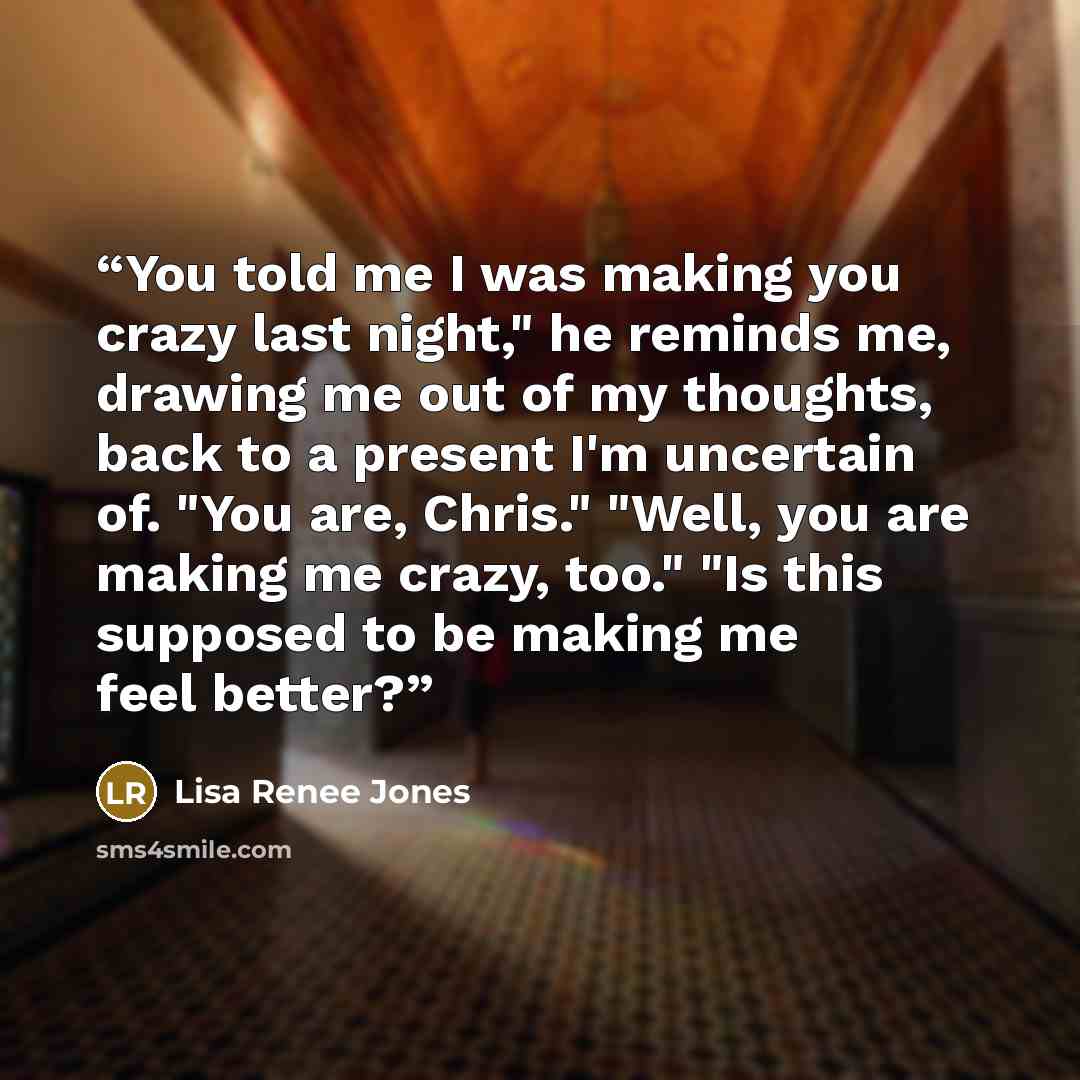 “You told me I was making you crazy last night," he reminds me, drawing me out of my thoughts, back to a present I'm uncertain of. "You are, Chris." "Well, you are making me crazy, too." "Is this supposed to be making me feel better?” quote by Lisa Renee Jones