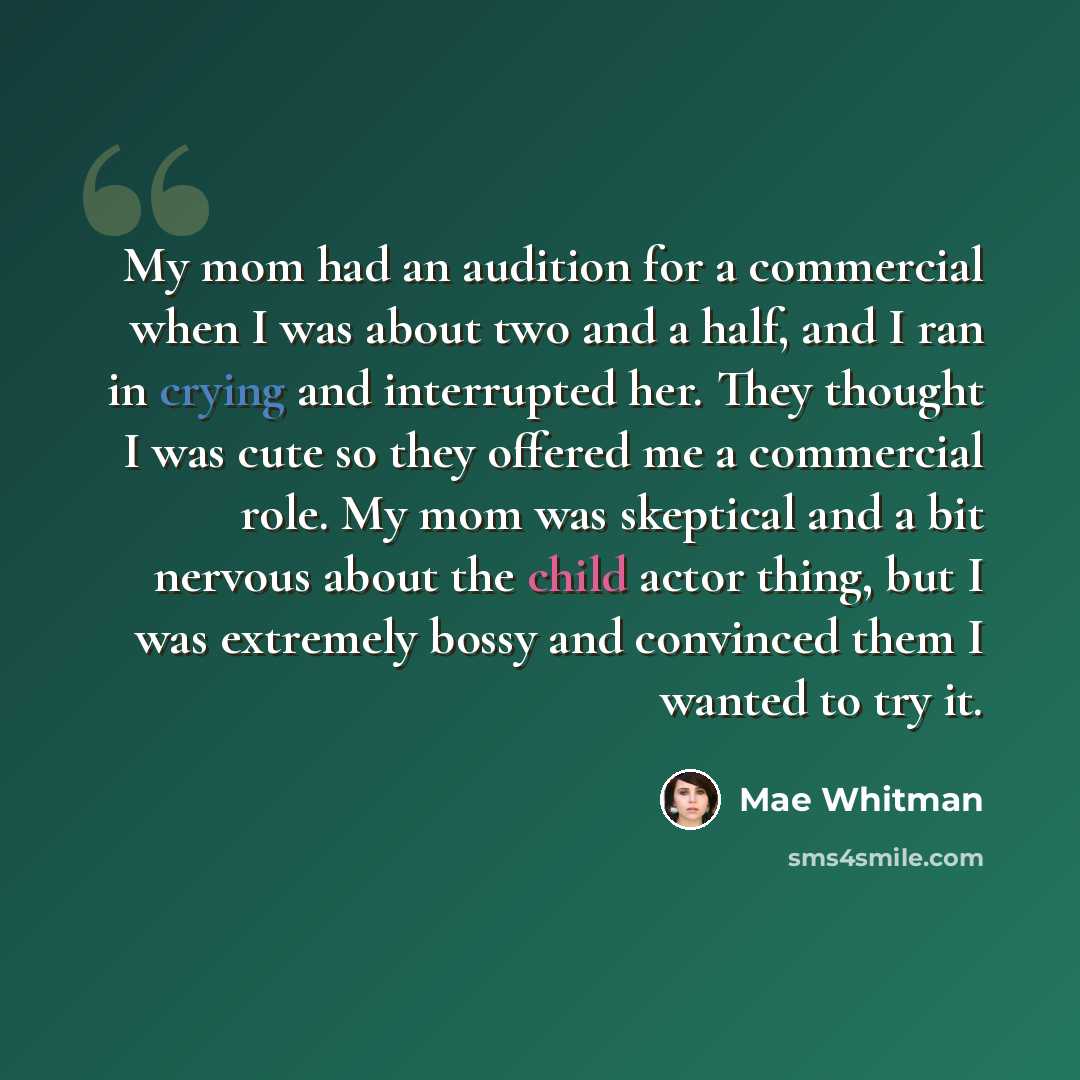 “My mom had an audition for a commercial when I was about two and a half, and I ran in crying and interrupted her. They thought I was cute so they offered me a commercial role. My mom was skeptical and a bit nervous about the child actor thing, but I was extremely bossy and convinced them I wanted…” quote by Mae Whitman