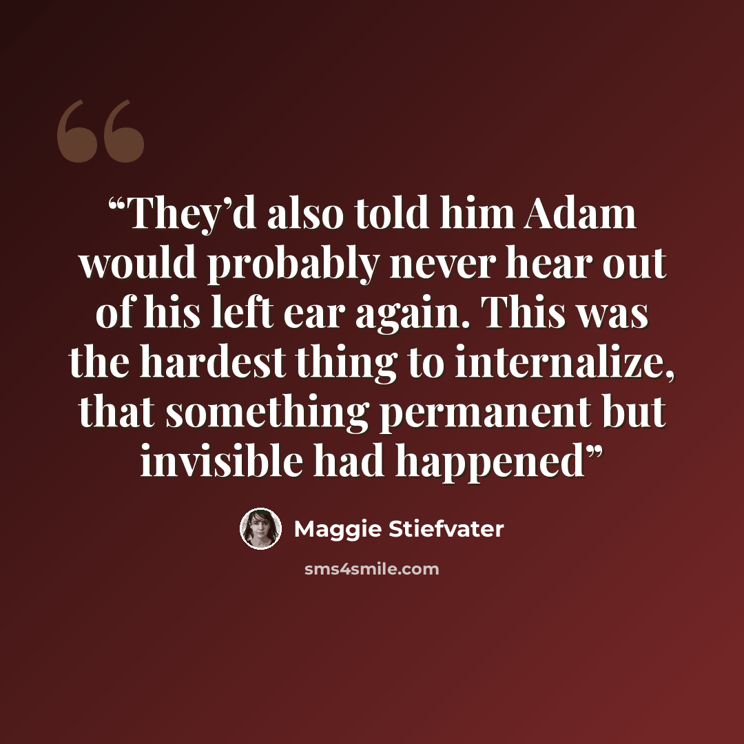 “They’d also told him Adam would probably never hear out of his left ear again. This was the hardest thing to internalize, that something permanent but invisible had happened” quote by Maggie Stiefvater