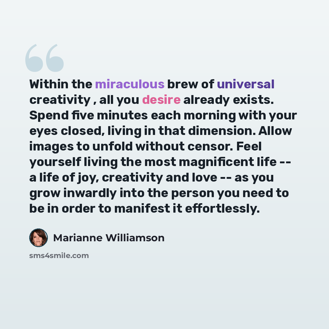 “Within the miraculous brew of universal creativity , all you desire already exists. Spend five minutes each morning with your eyes closed, living in that dimension. Allow images to unfold without censor. Feel yourself living the most magnificent life -- a life of joy, creativity and love -- as you…” quote by Marianne Williamson