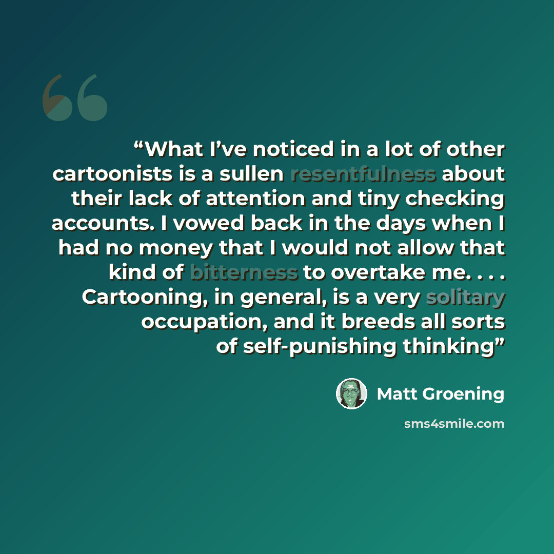 “What I’ve noticed in a lot of other cartoonists is a sullen resentfulness about their lack of attention and tiny checking accounts. I vowed back in the days when I had no money that I would not allow that kind of bitterness to overtake me. . . . Cartooning, in general, is a very solitary…” quote by Matt Groening