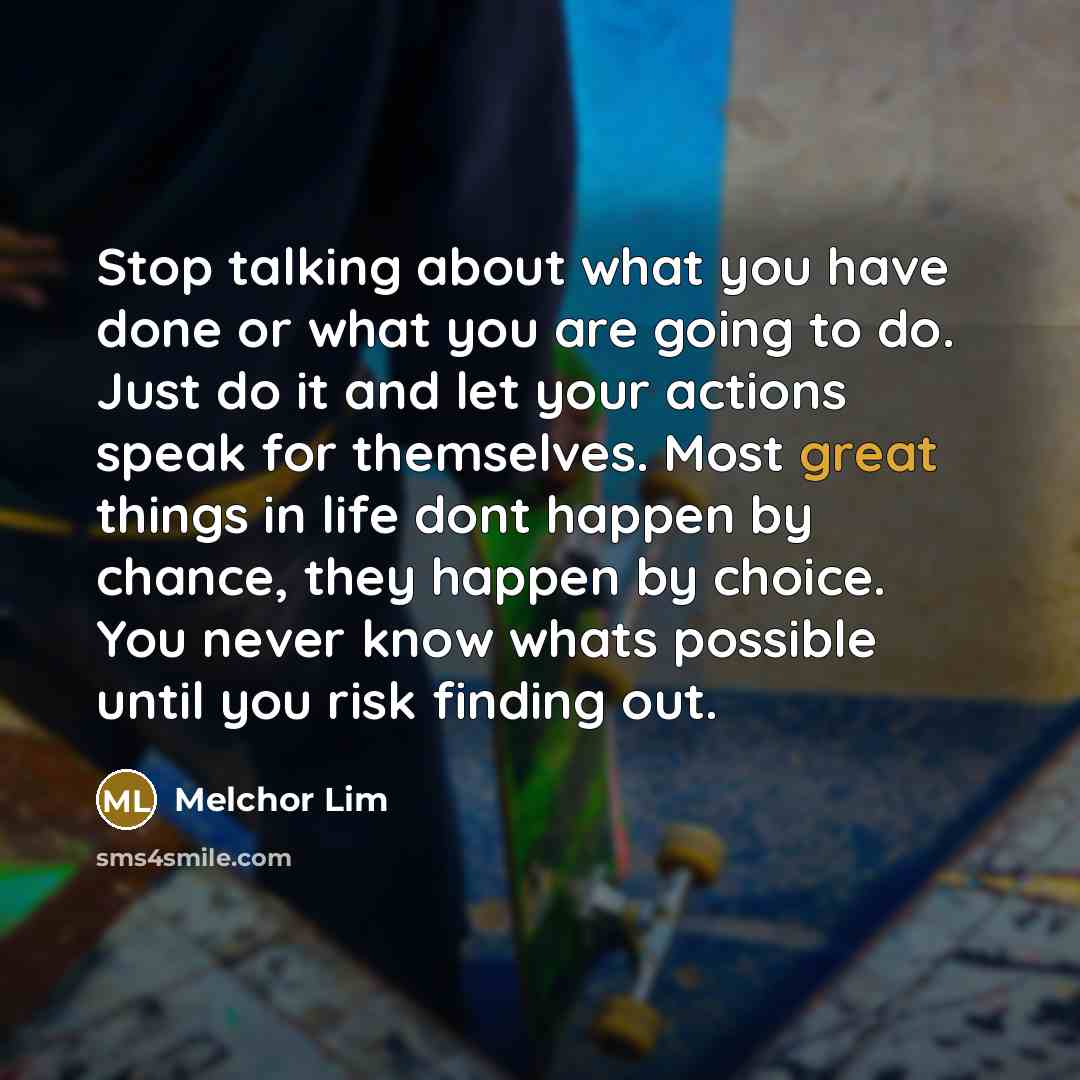 “Stop talking about what you have done or what you are going to do. Just do it and let your actions speak for themselves. Most great things in life dont happen by chance, they happen by choice. You never know whats possible until you risk finding out.” quote by Melchor Lim