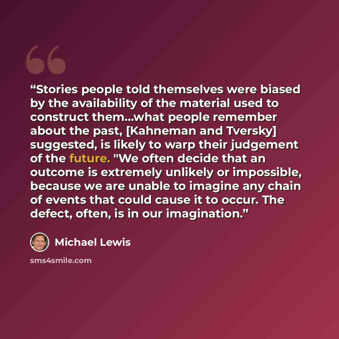 “Stories people told themselves were biased by the availability of the material used to construct them...what people remember about the past, [Kahneman and Tversky] suggested, is likely to warp their judgement of the future. "We often decide that an outcome is extremely unlikely or impossible…” quote by Michael Lewis