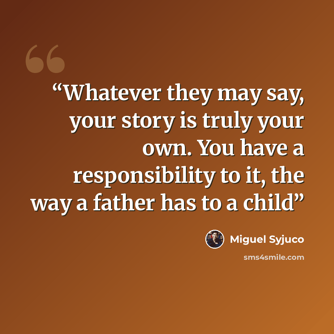 “Whatever they may say, your story is truly your own. You have a responsibility to it, the way a father has to a child” quote by Miguel Syjuco