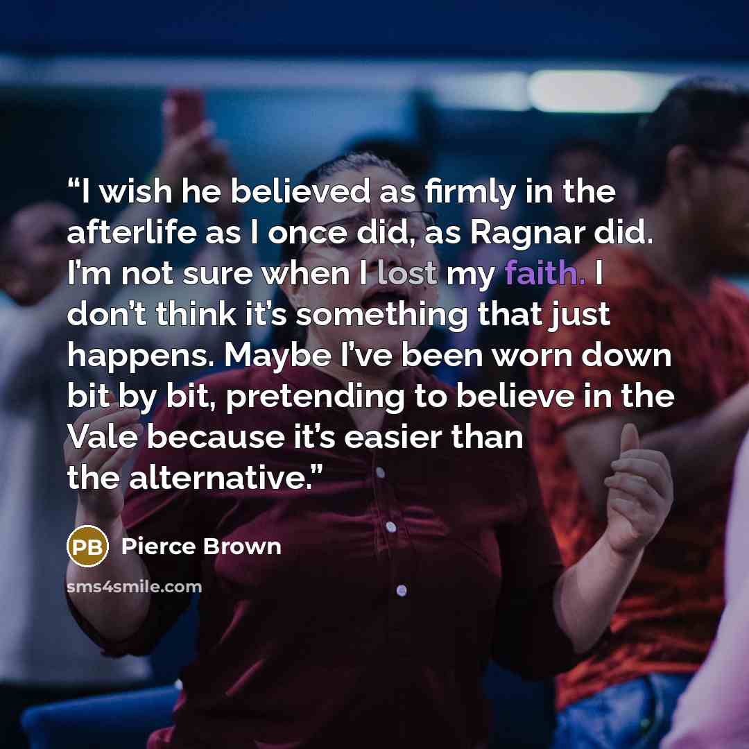 “I wish he believed as firmly in the afterlife as I once did, as Ragnar did. I’m not sure when I lost my faith. I don’t think it’s something that just happens. Maybe I’ve been worn down bit by bit, pretending to believe in the Vale because it’s easier than the alternative.” quote by Pierce Brown