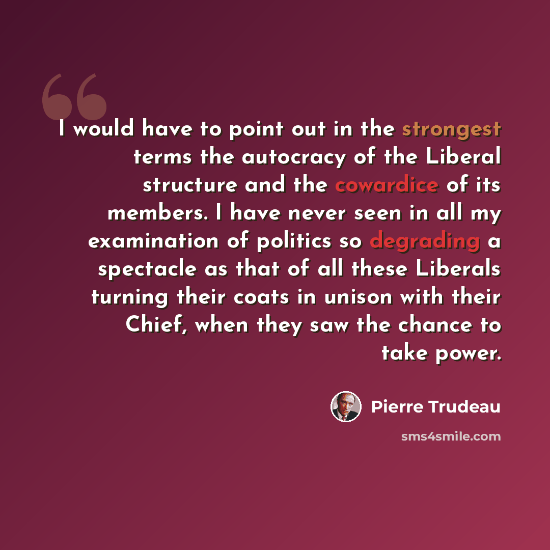 “I would have to point out in the strongest terms the autocracy of the Liberal structure and the cowardice of its members. I have never seen in all my examination of politics so degrading a spectacle as that of all these Liberals turning their coats in unison with their Chief, when they saw the…” quote by Pierre Trudeau