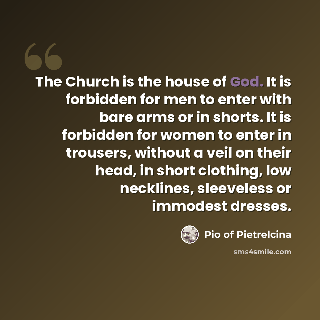 “The Church is the house of God. It is forbidden for men to enter with bare arms or in shorts. It is forbidden for women to enter in trousers, without a veil on their head, in short clothing, low necklines, sleeveless or immodest dresses.” quote by Pio of Pietrelcina