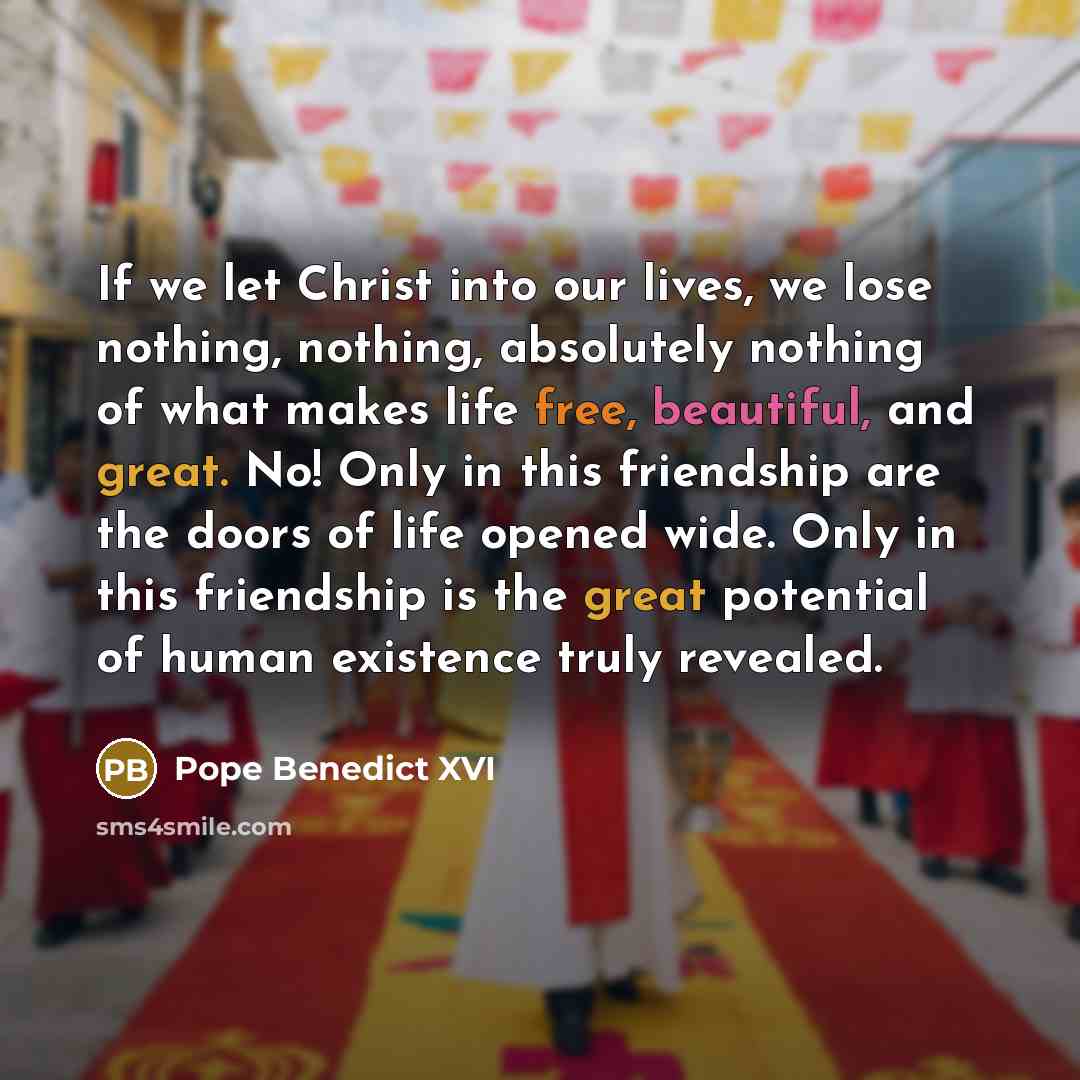 “If we let Christ into our lives, we lose nothing, nothing, absolutely nothing of what makes life free, beautiful, and great. No! Only in this friendship are the doors of life opened wide. Only in this friendship is the great potential of human existence truly revealed.” quote by Pope Benedict XVI
