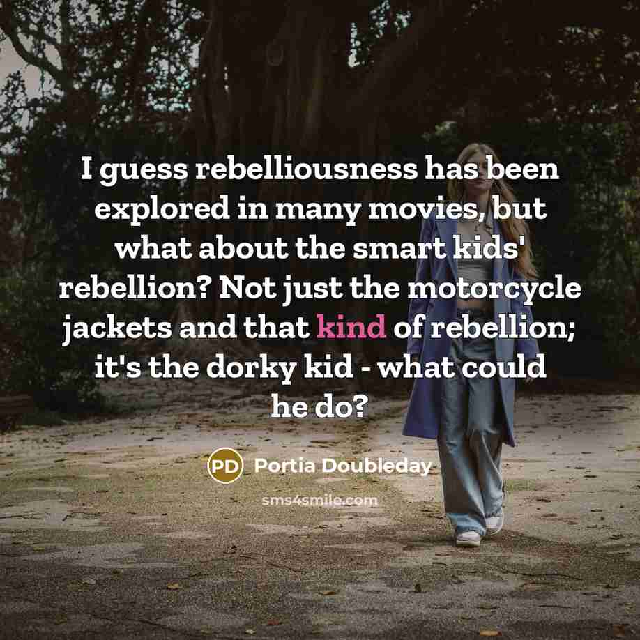 “I guess rebelliousness has been explored in many movies, but what about the smart kids' rebellion? Not just the motorcycle jackets and that kind of rebellion; it's the dorky kid - what could he do?” quote by Portia Doubleday
