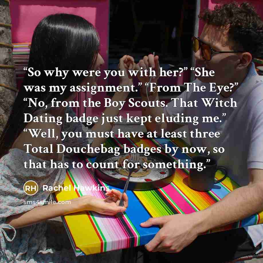 “So why were you with her?” “She was my assignment.” “From The Eye?” “No, from the Boy Scouts. That Witch Dating badge just kept eluding me.” “Well, you must have at least three Total Douchebag badges by now, so that has to count for something.” quote by Rachel Hawkins