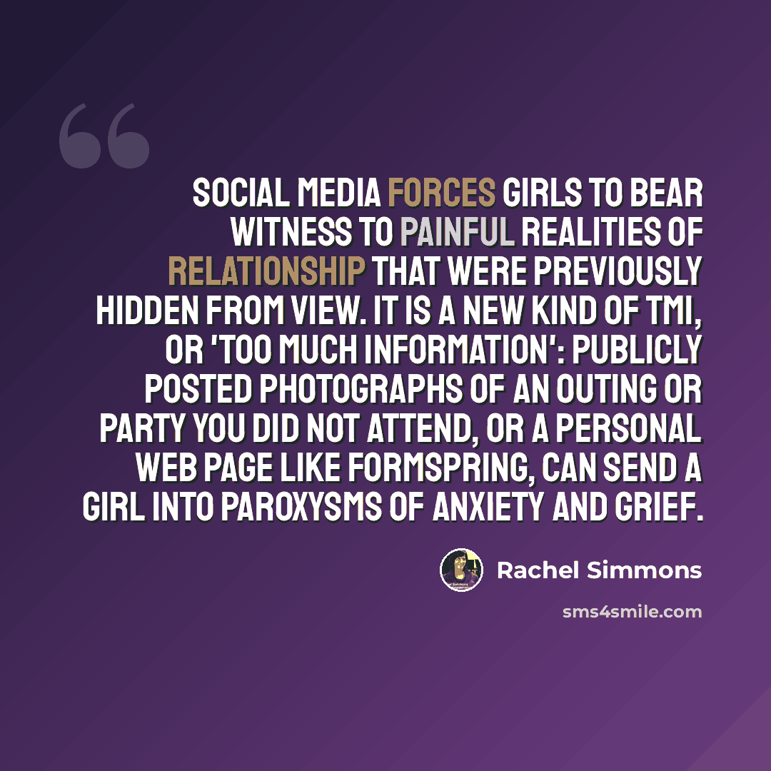 “Social media forces girls to bear witness to painful realities of relationship that were previously hidden from view. It is a new kind of TMI, or 'too much information': publicly posted photographs of an outing or party you did not attend, or a personal web page like Formspring, can send a girl…” quote by Rachel Simmons