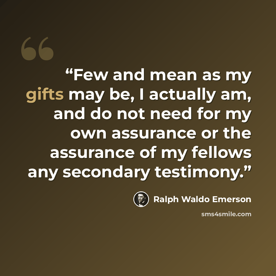 “Few and mean as my gifts may be, I actually am, and do not need for my own assurance or the assurance of my fellows any secondary testimony.” quote by Ralph Waldo Emerson