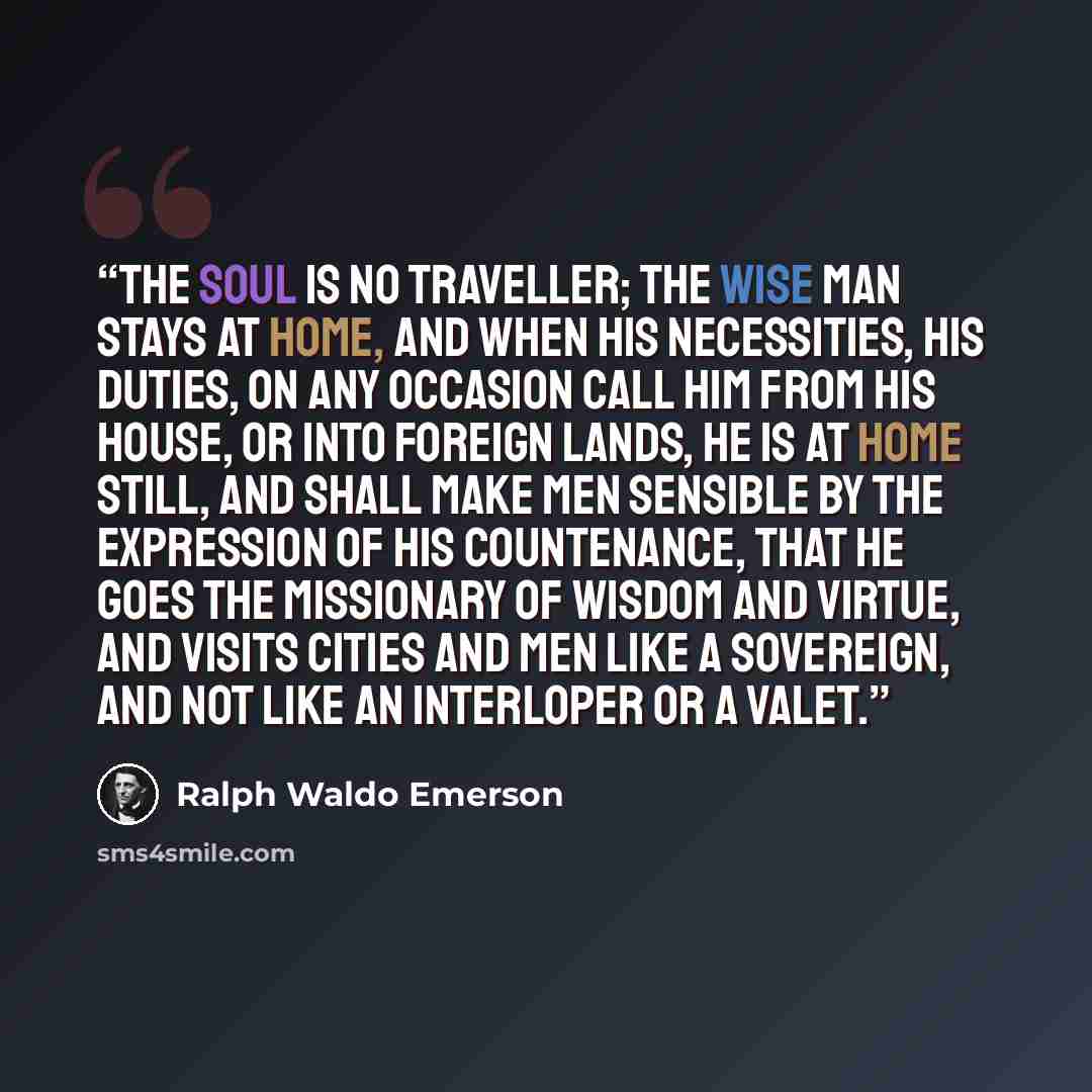 “The soul is no traveller; the wise man stays at home, and when his necessities, his duties, on any occasion call him from his house, or into foreign lands, he is at home still, and shall make men sensible by the expression of his countenance, that he goes the missionary of wisdom and virtue, and…” quote by Ralph Waldo Emerson