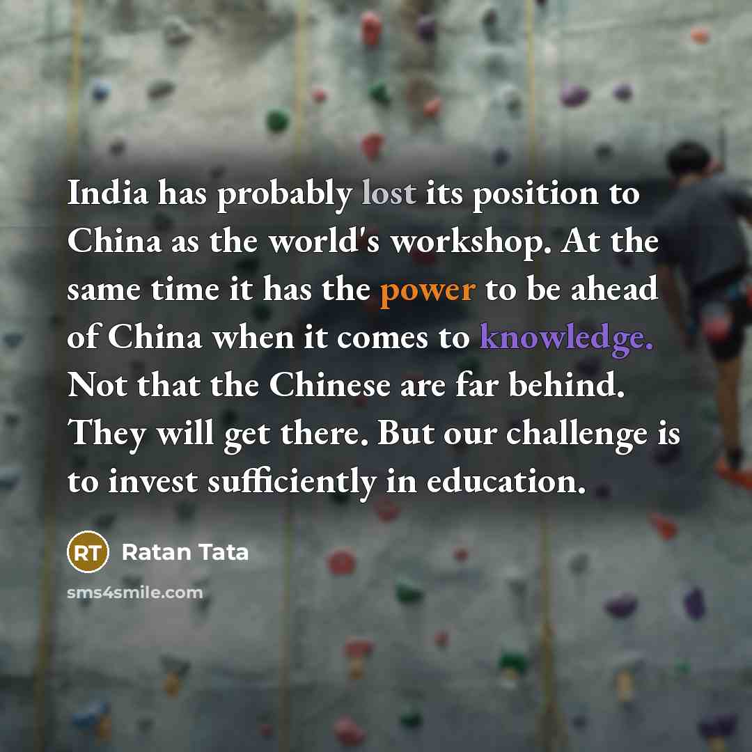 “India has probably lost its position to China as the world's workshop. At the same time it has the power to be ahead of China when it comes to knowledge. Not that the Chinese are far behind. They will get there. But our challenge is to invest sufficiently in education.” quote by Ratan Tata