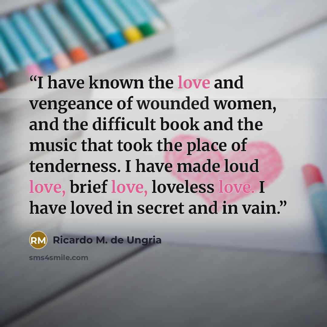 “I have known the love and vengeance of wounded women, and the difficult book and the music that took the place of tenderness. I have made loud love, brief love, loveless love. I have loved in secret and in vain.” quote by Ricardo M. de Ungria