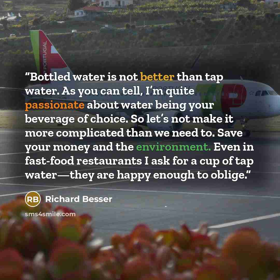 “Bottled water is not better than tap water. As you can tell, I’m quite passionate about water being your beverage of choice. So let’s not make it more complicated than we need to. Save your money and the environment. Even in fast-food restaurants I ask for a cup of tap water—they are happy enough…” quote by Richard Besser