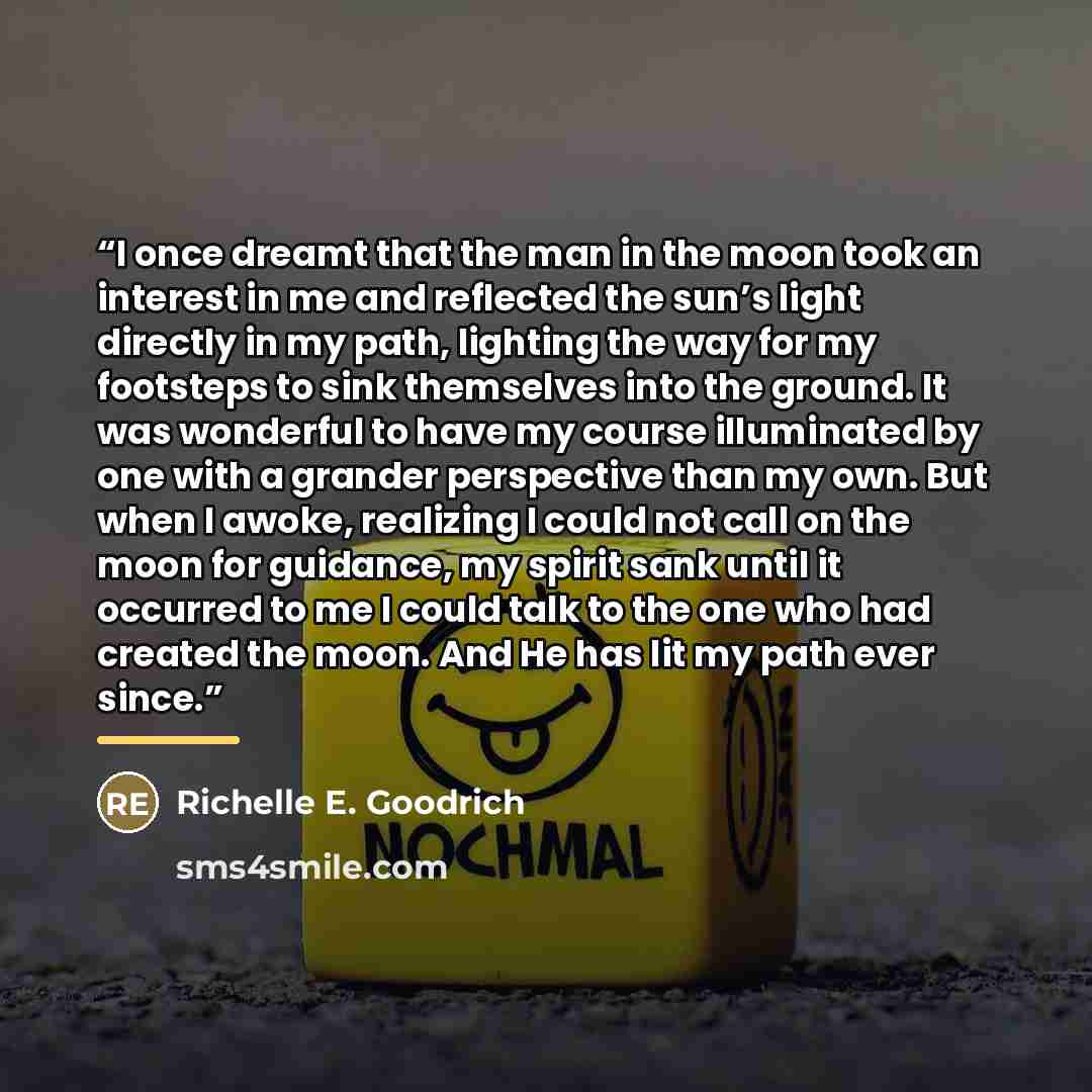 “I once dreamt that the man in the moon took an interest in me and reflected the sun’s light directly in my path, lighting the way for my footsteps to sink themselves into the ground. It was wonderful to have my course illuminated by one with a grander perspective than my own. But when I awoke…” quote by Richelle E. Goodrich