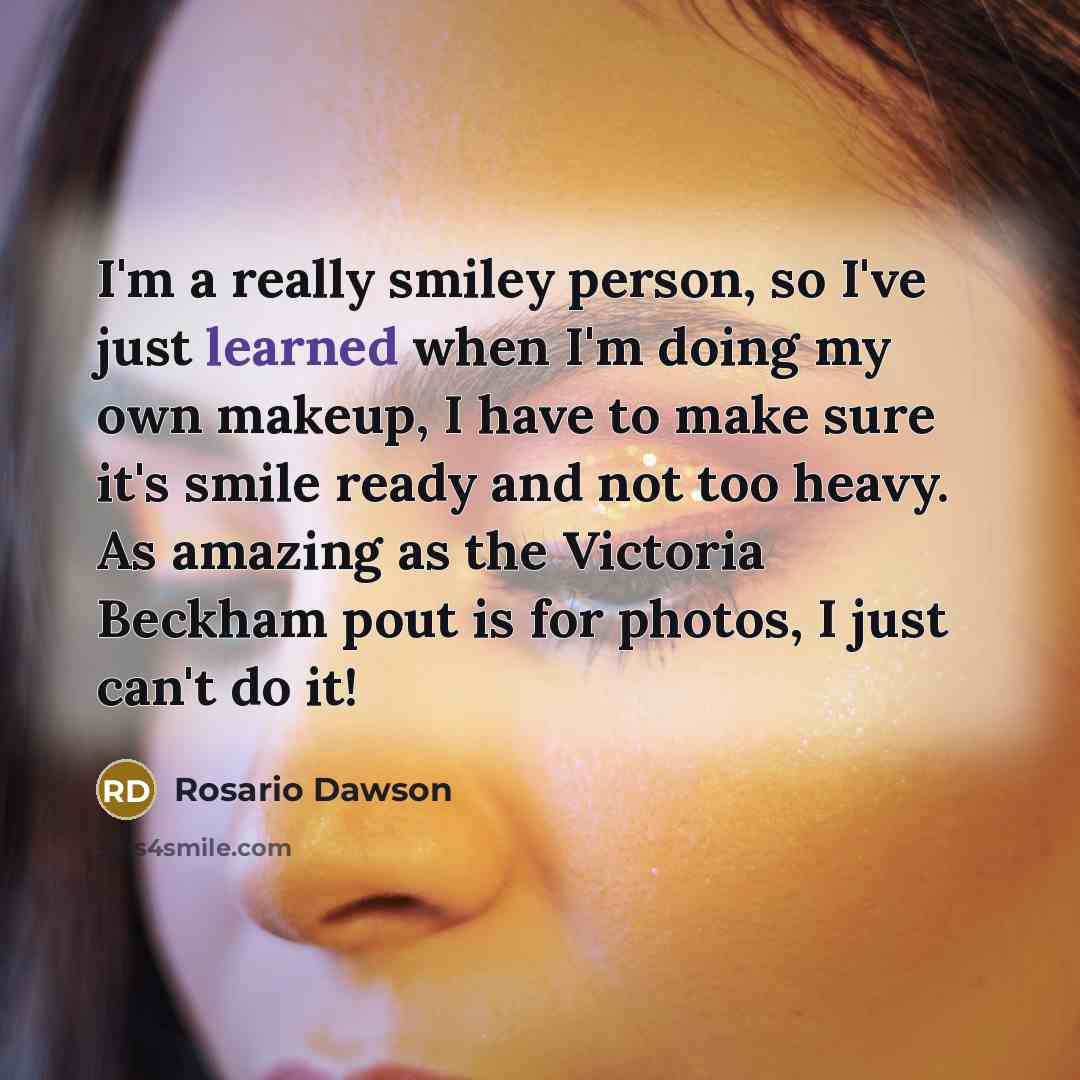 “I'm a really smiley person, so I've just learned when I'm doing my own makeup, I have to make sure it's smile ready and not too heavy. As amazing as the Victoria Beckham pout is for photos, I just can't do it!” quote by Rosario Dawson