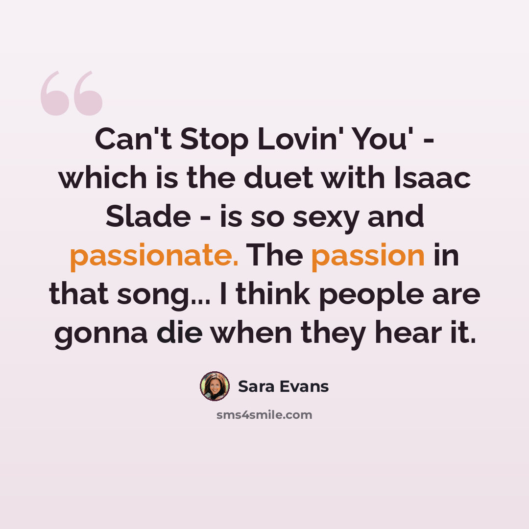 “Can't Stop Lovin' You' - which is the duet with Isaac Slade - is so sexy and passionate. The passion in that song... I think people are gonna die when they hear it.” quote by Sara Evans