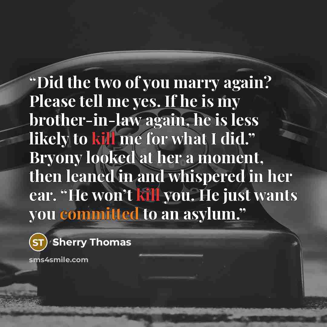 “Did the two of you marry again? Please tell me yes. If he is my brother-in-law again, he is less likely to kill me for what I did.” Bryony looked at her a moment, then leaned in and whispered in her ear. “He won’t kill you. He just wants you committed to an asylum.” quote by Sherry Thomas
