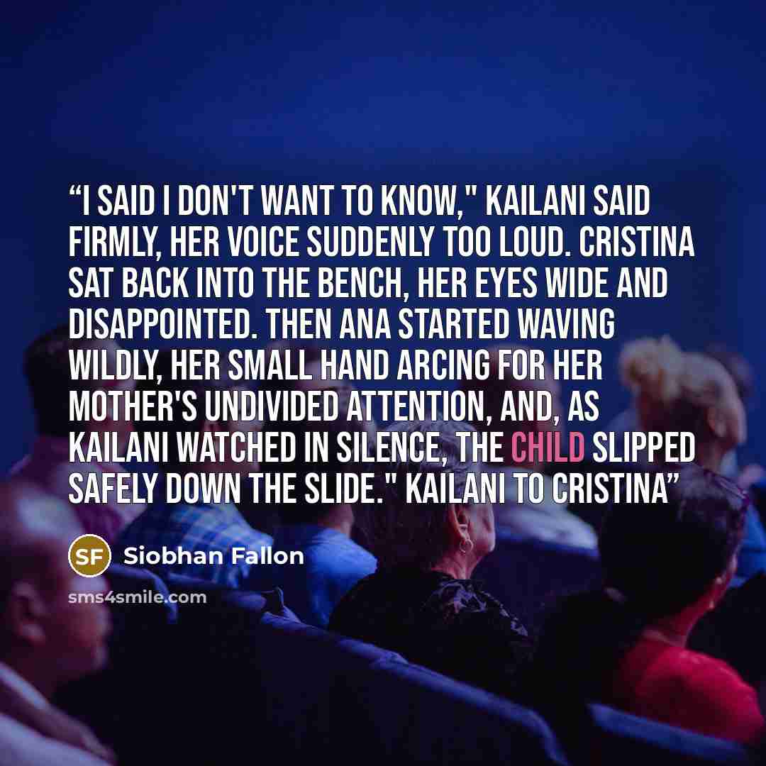 “I said I don't want to know," Kailani said firmly, her voice suddenly too loud. Cristina sat back into the bench, her eyes wide and disappointed. Then Ana started waving wildly, her small hand arcing for her mother's undivided attention, and, as Kailani watched in silence, the child slipped safely…” quote by Siobhan Fallon