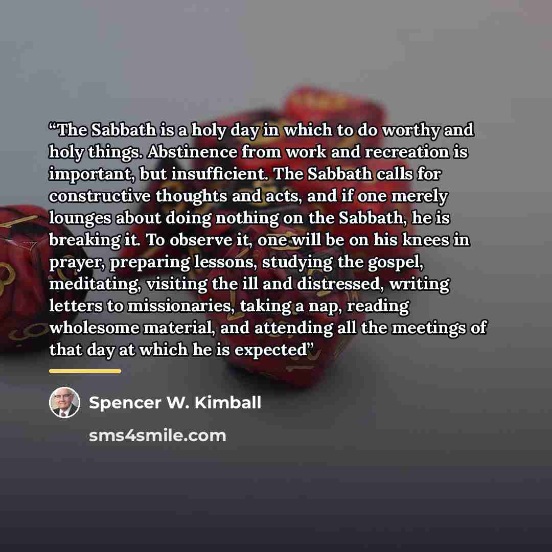 “The Sabbath is a holy day in which to do worthy and holy things. Abstinence from work and recreation is important, but insufficient. The Sabbath calls for constructive thoughts and acts, and if one merely lounges about doing nothing on the Sabbath, he is breaking it. To observe it, one will be on…” quote by Spencer W. Kimball