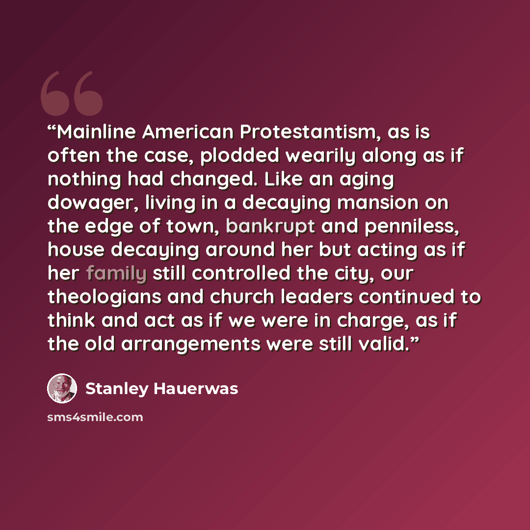 “Mainline American Protestantism, as is often the case, plodded wearily along as if nothing had changed. Like an aging dowager, living in a decaying mansion on the edge of town, bankrupt and penniless, house decaying around her but acting as if her family still controlled the city, our theologians…” quote by Stanley Hauerwas