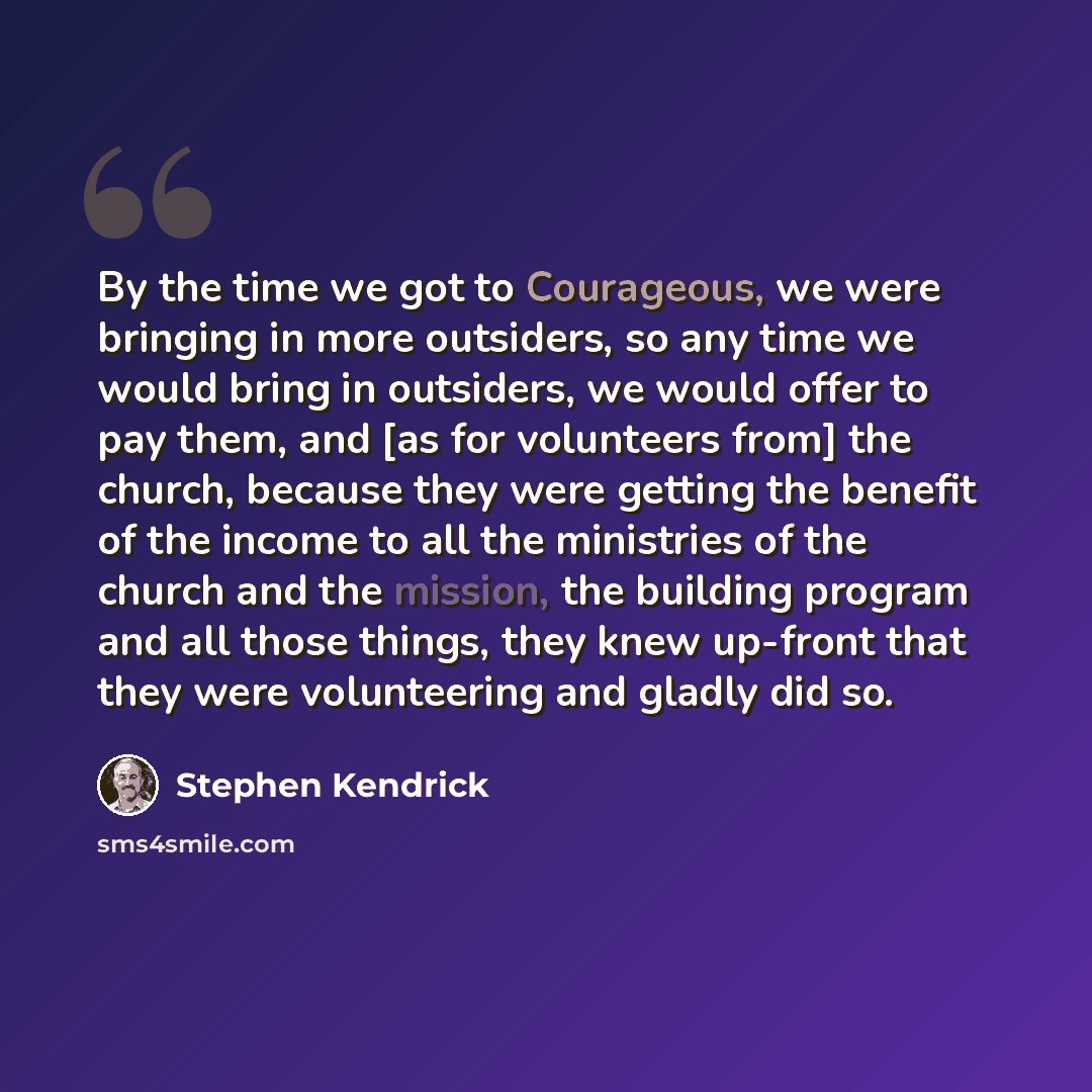 “By the time we got to Courageous, we were bringing in more outsiders, so any time we would bring in outsiders, we would offer to pay them, and [as for volunteers from] the church, because they were getting the benefit of the income to all the ministries of the church and the mission, the building…” quote by Stephen Kendrick