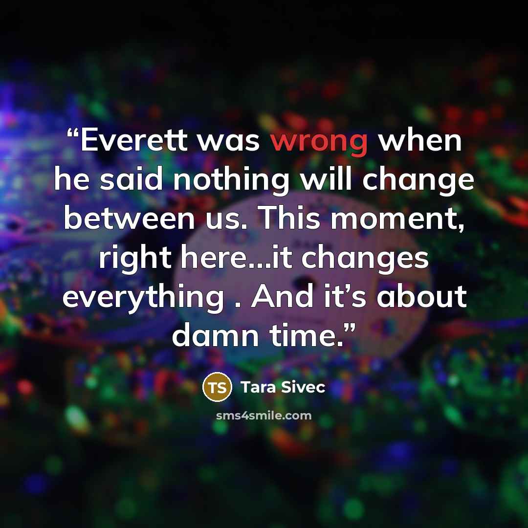 “Everett was wrong when he said nothing will change between us. This moment, right here…it changes everything . And it’s about damn time.” quote by Tara Sivec