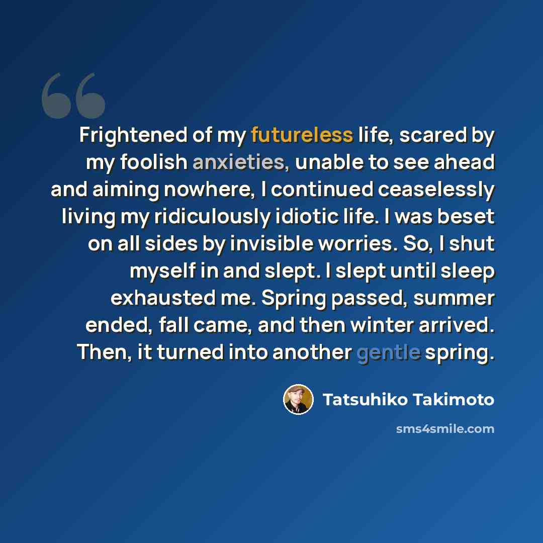 “Frightened of my futureless life, scared by my foolish anxieties, unable to see ahead and aiming nowhere, I continued ceaselessly living my ridiculously idiotic life. I was beset on all sides by invisible worries. So, I shut myself in and slept. I slept until sleep exhausted me. Spring passed…” quote by Tatsuhiko Takimoto