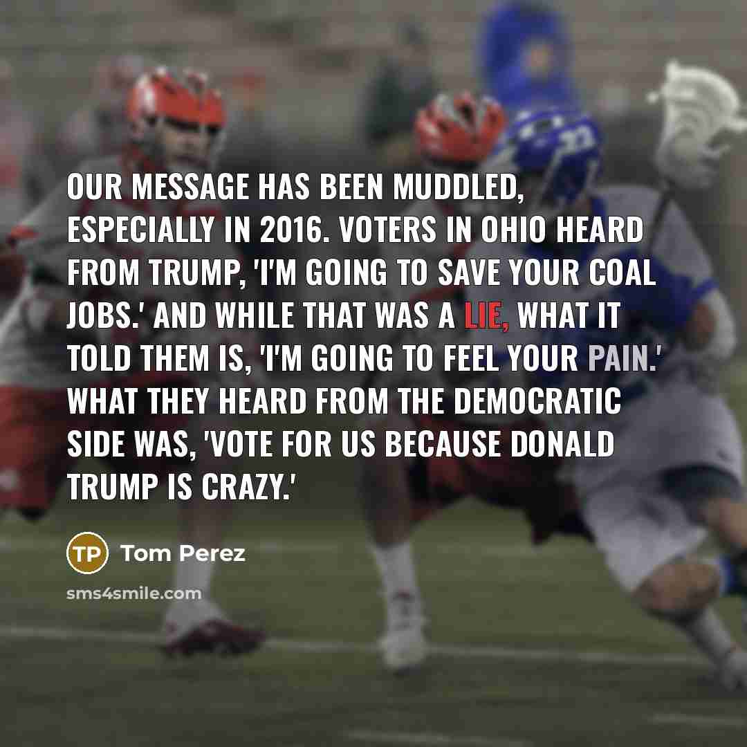 “Our message has been muddled, especially in 2016. Voters in Ohio heard from Trump, 'I'm going to save your coal jobs.' And while that was a lie, what it told them is, 'I'm going to feel your pain.' What they heard from the Democratic side was, 'Vote for us because Donald Trump is crazy.'” quote by Tom Perez