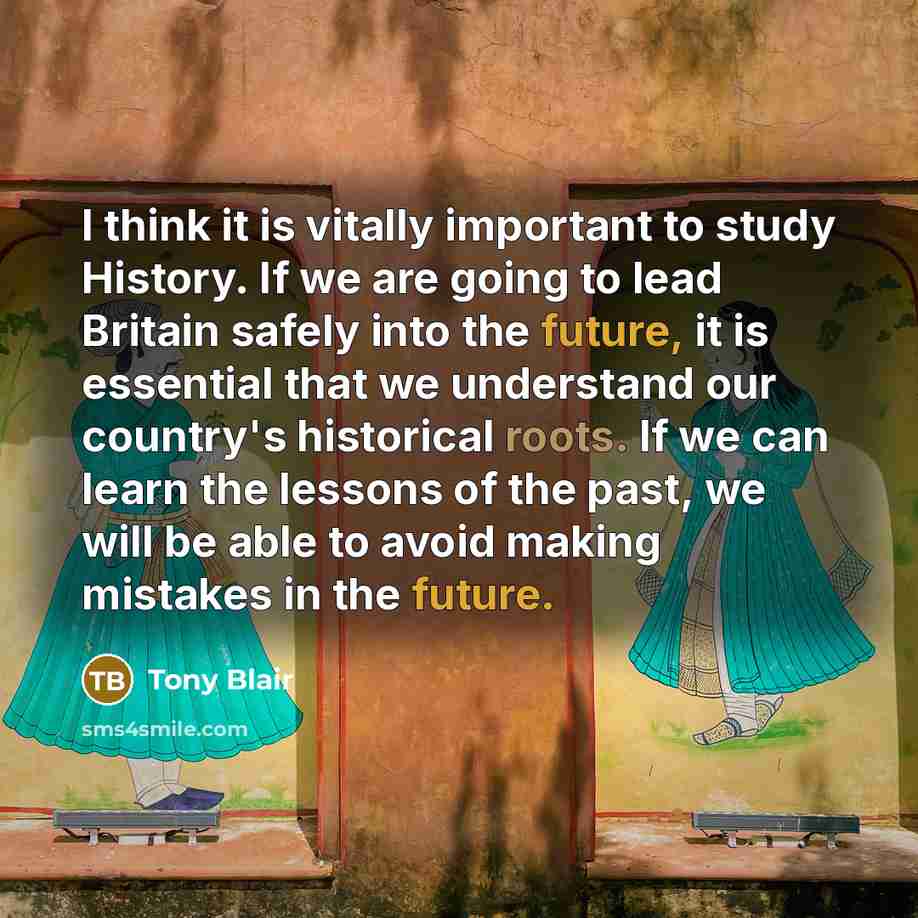 “I think it is vitally important to study History. If we are going to lead Britain safely into the future, it is essential that we understand our country's historical roots. If we can learn the lessons of the past, we will be able to avoid making mistakes in the future.” quote by Tony Blair