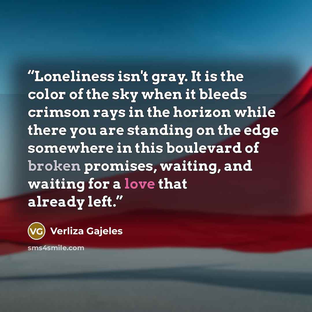 “Loneliness isn't gray. It is the color of the sky when it bleeds crimson rays in the horizon while there you are standing on the edge somewhere in this boulevard of broken promises, waiting, and waiting for a love that already left.” quote by Verliza Gajeles