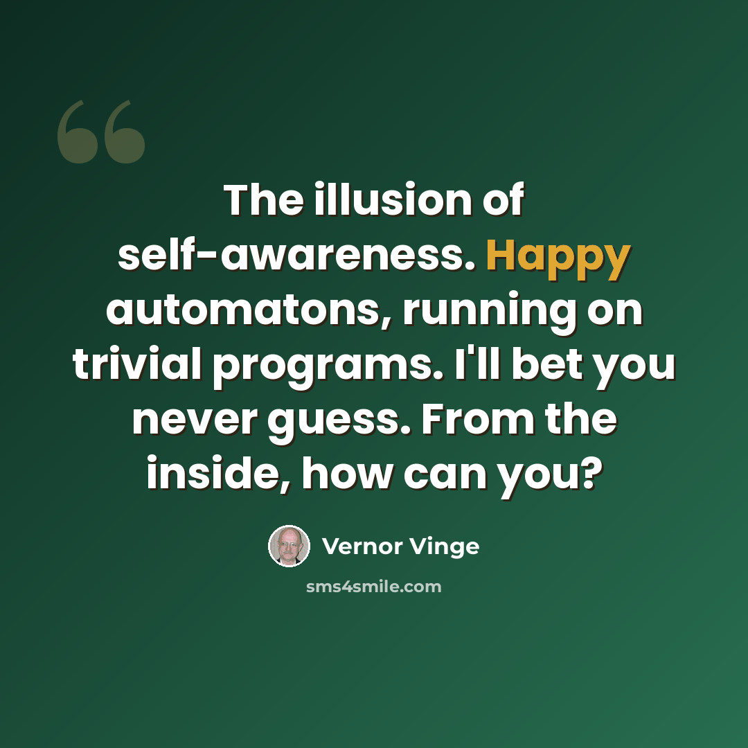 “The illusion of self-awareness. Happy automatons, running on trivial programs. I'll bet you never guess. From the inside, how can you?” quote by Vernor Vinge