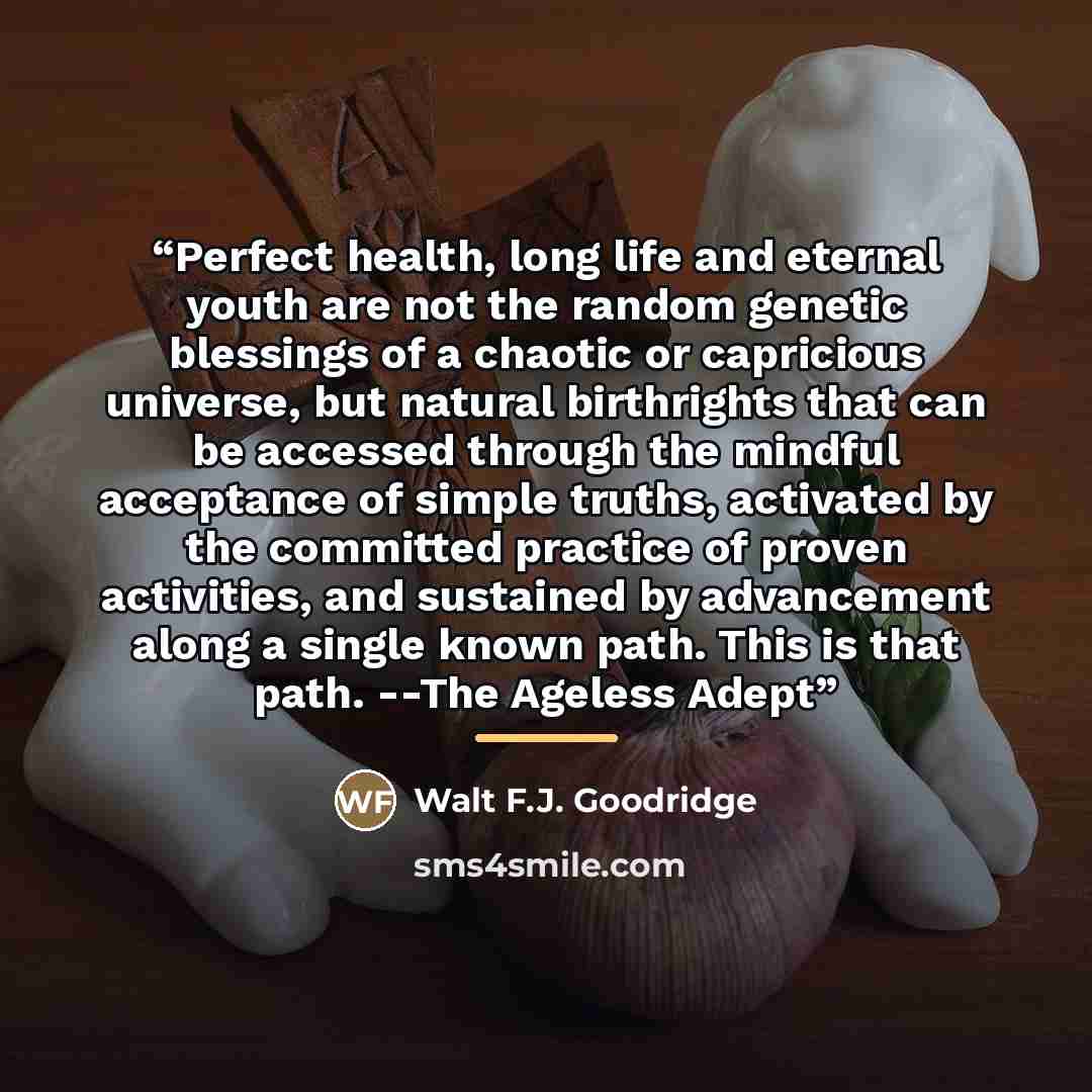 “Perfect health, long life and eternal youth are not the random genetic blessings of a chaotic or capricious universe, but natural birthrights that can be accessed through the mindful acceptance of simple truths, activated by the committed practice of proven activities, and sustained by advancement…” quote by Anonymous