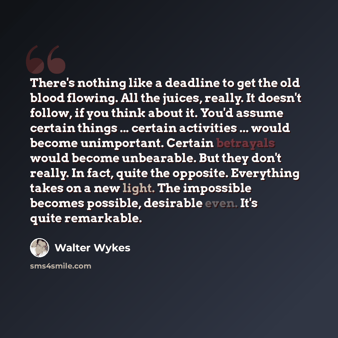 “There's nothing like a deadline to get the old blood flowing. All the juices, really. It doesn't follow, if you think about it. You'd assume certain things ... certain activities ... would become unimportant. Certain betrayals would become unbearable. But they don't really. In fact, quite the…” quote by Walter Wykes